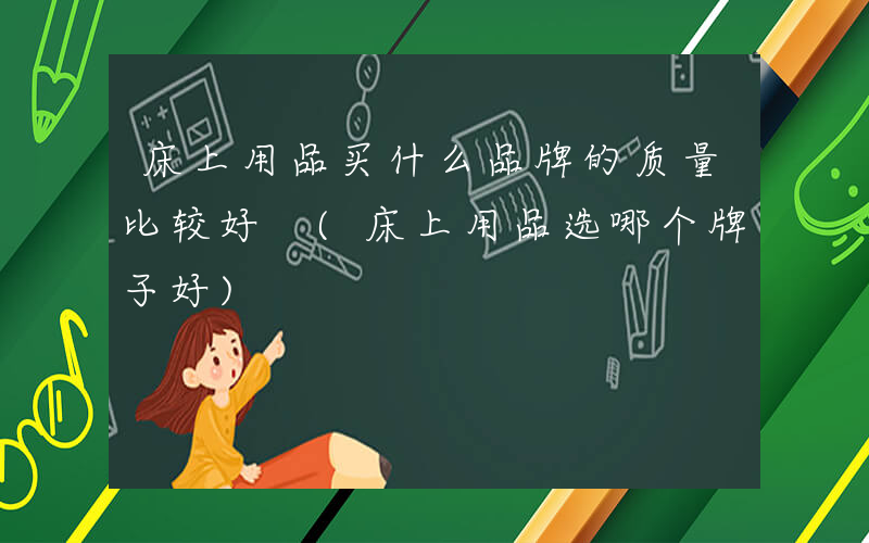 床上用品买什么品牌的质量比较好 (床上用品选哪个牌子好)